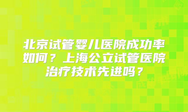 北京试管婴儿医院成功率如何？上海公立试管医院治疗技术先进吗？