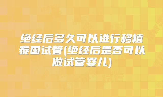绝经后多久可以进行移植泰国试管(绝经后是否可以做试管婴儿)