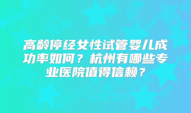 高龄停经女性试管婴儿成功率如何？杭州有哪些专业医院值得信赖？
