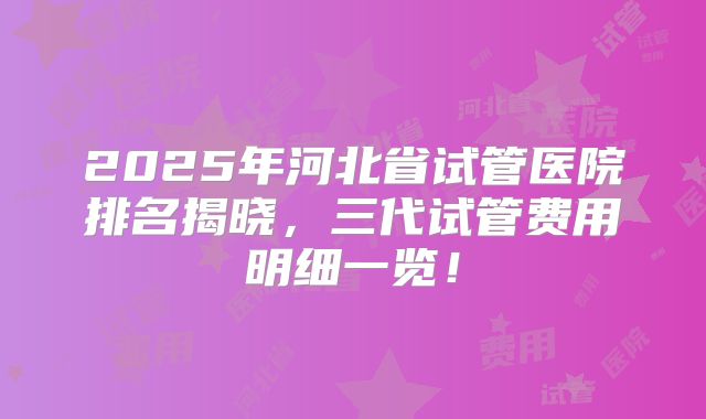 2025年河北省试管医院排名揭晓，三代试管费用明细一览！