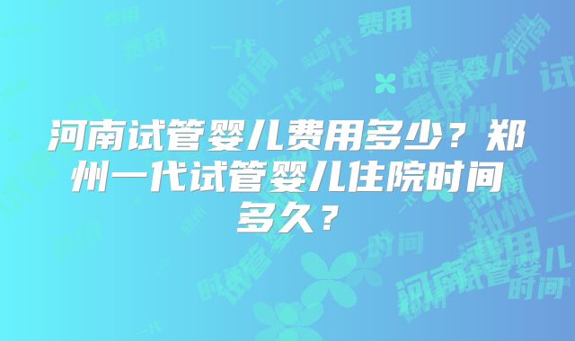 河南试管婴儿费用多少？郑州一代试管婴儿住院时间多久？