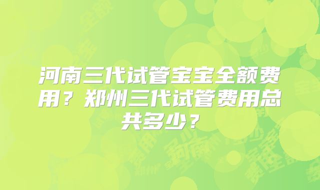 河南三代试管宝宝全额费用？郑州三代试管费用总共多少？