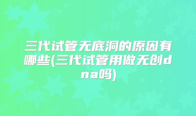 三代试管无底洞的原因有哪些(三代试管用做无创dna吗)