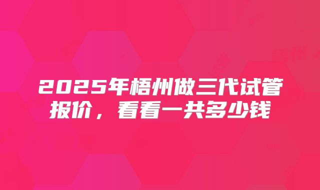 2025年梧州做三代试管报价，看看一共多少钱