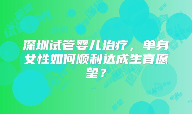 深圳试管婴儿治疗，单身女性如何顺利达成生育愿望？