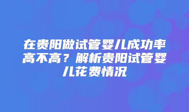 在贵阳做试管婴儿成功率高不高？解析贵阳试管婴儿花费情况