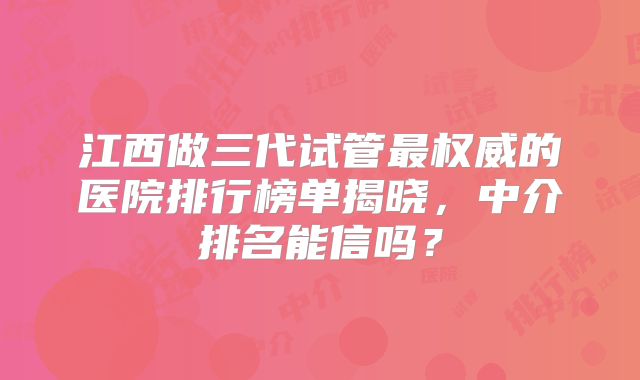 江西做三代试管最权威的医院排行榜单揭晓,中介排名能信吗?