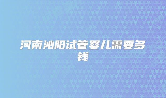 河南沁阳试管婴儿需要多钱