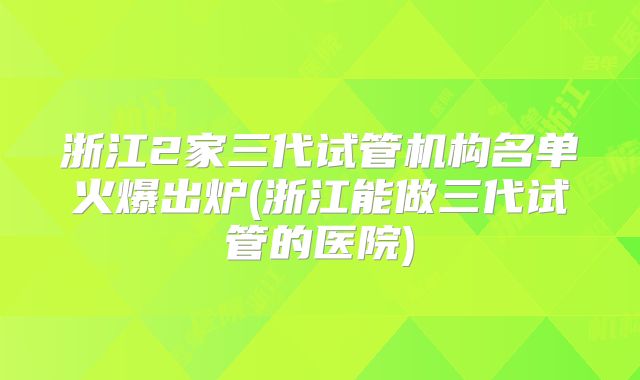 浙江2家三代试管机构名单火爆出炉(浙江能做三代试管的医院)
