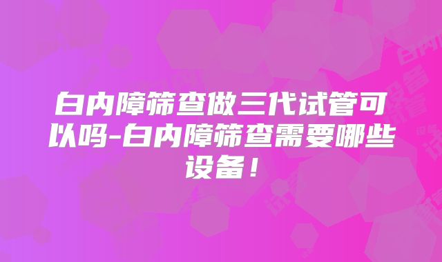 白内障筛查做三代试管可以吗-白内障筛查需要哪些设备！