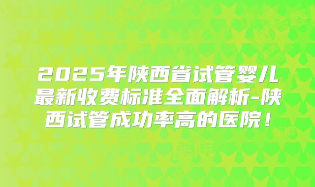 2025年陕西省试管婴儿最新收费标准全面解析-陕西试管成功率高的医院！