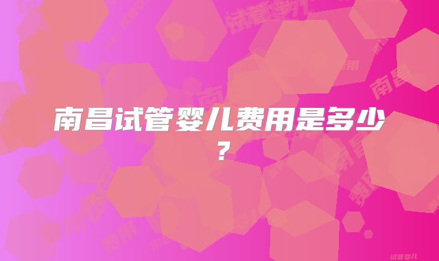 南昌试管婴儿费用是多少？