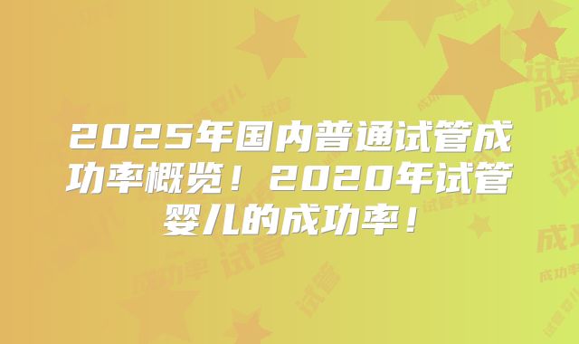 2025年国内普通试管成功率概览!2020年试管婴儿的成功率!