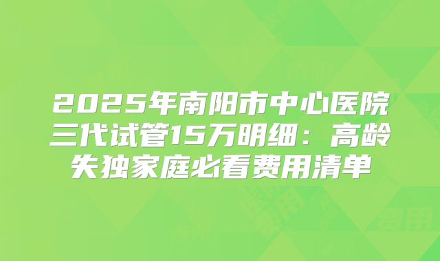 2025年南阳市中心医院三代试管15万明细：高龄失独家庭必看费用清单