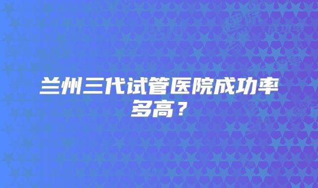 兰州三代试管医院成功率多高?