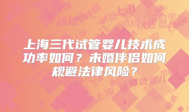 上海三代试管婴儿技术成功率如何？未婚伴侣如何规避法律风险？