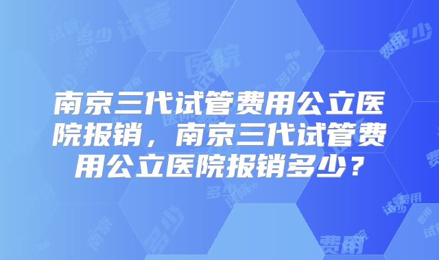 南京三代试管费用公立医院报销，南京三代试管费用公立医院报销多少？