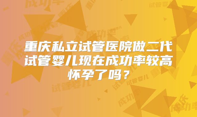 重庆私立试管医院做二代试管婴儿现在成功率较高怀孕了吗?
