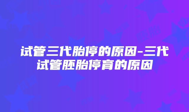 试管三代胎停的原因-三代试管胚胎停育的原因