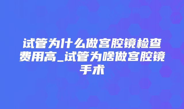 试管为什么做宫腔镜检查费用高_试管为啥做宫腔镜手术