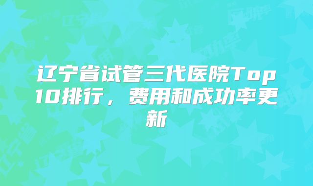 辽宁省试管三代医院Top10排行，费用和成功率更新