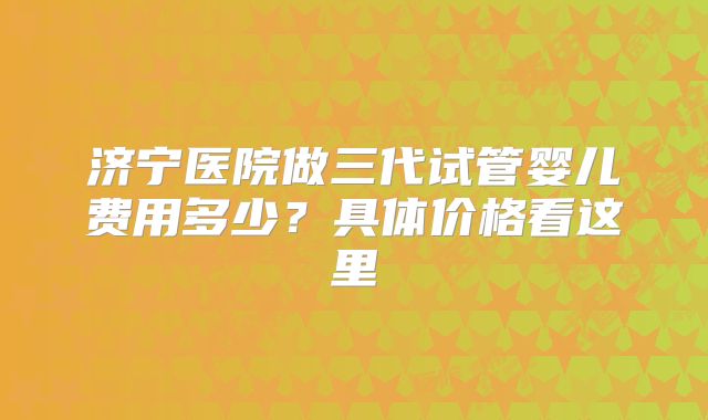 济宁医院做三代试管婴儿费用多少？具体价格看这里