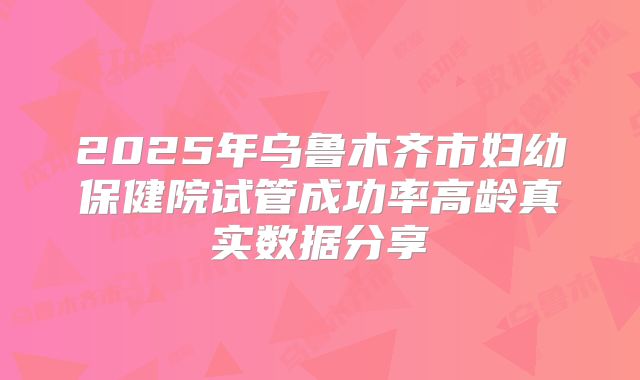2025年乌鲁木齐市妇幼保健院试管成功率高龄真实数据分享