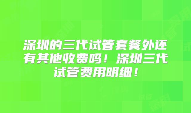 深圳的三代试管套餐外还有其他收费吗！深圳三代试管费用明细！