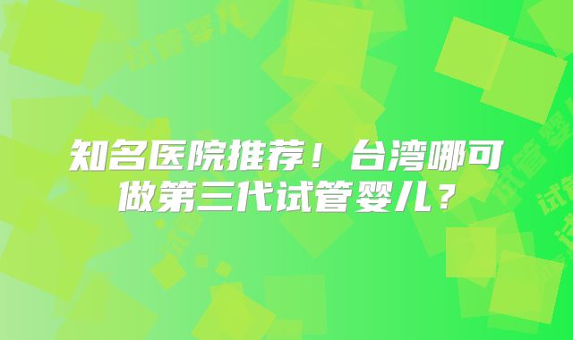 知名医院推荐！台湾哪可做第三代试管婴儿？