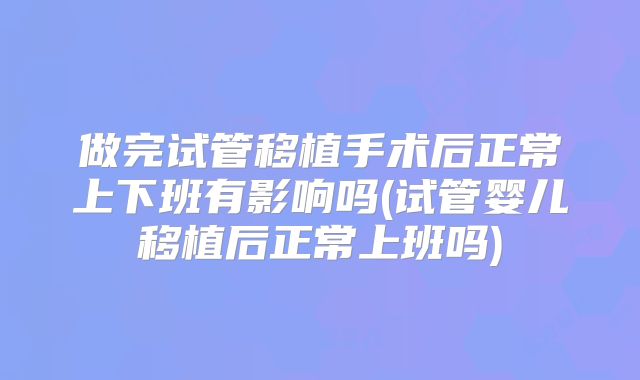 做完试管移植手术后正常上下班有影响吗(试管婴儿移植后正常上班吗)