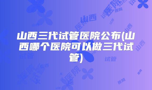 山西三代试管医院公布(山西哪个医院可以做三代试管)