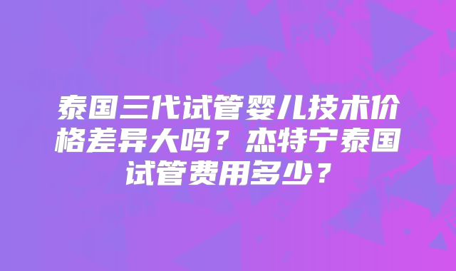 泰国三代试管婴儿技术价格差异大吗?杰特宁泰国试管费用多少?