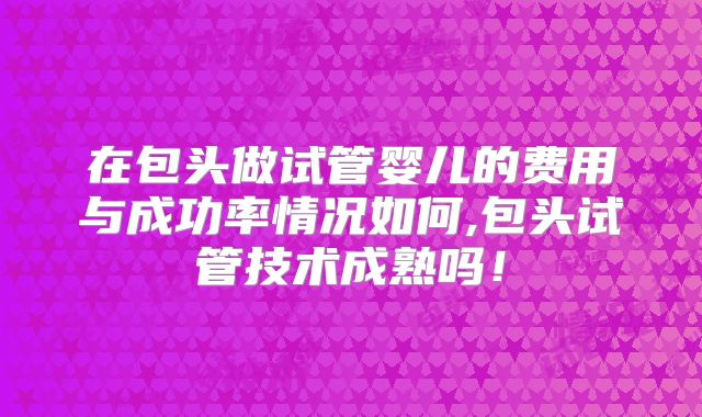 在包头做试管婴儿的费用与成功率情况如何,包头试管技术成熟吗！