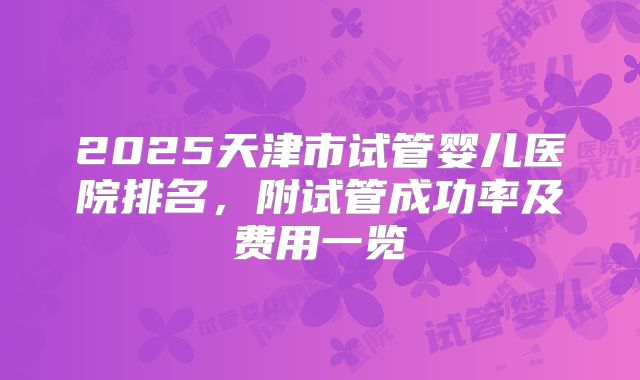 2025天津市试管婴儿医院排名,附试管成功率及费用一览