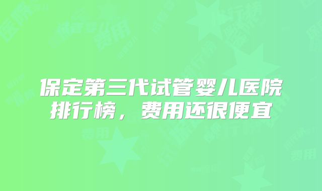 保定第三代试管婴儿医院排行榜，费用还很便宜