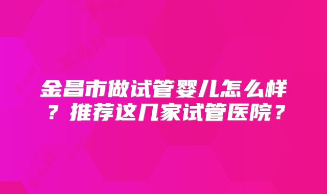 金昌市做试管婴儿怎么样？推荐这几家试管医院？