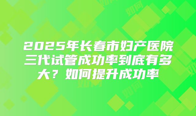 2025年长春市妇产医院三代试管成功率到底有多大?如何提升成功率