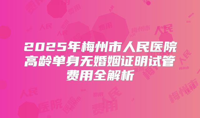 2025年梅州市人民医院高龄单身无婚姻证明试管费用全解析