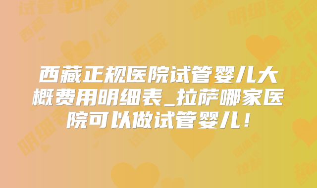 西藏正规医院试管婴儿大概费用明细表_拉萨哪家医院可以做试管婴儿!