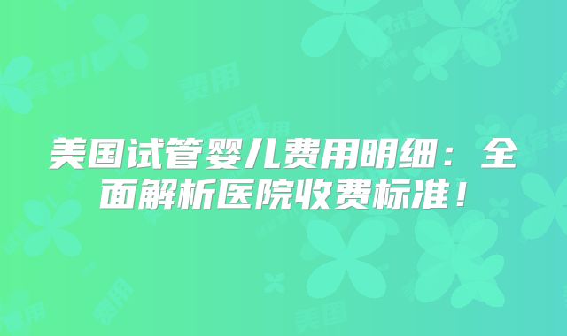 美国试管婴儿费用明细：全面解析医院收费标准！