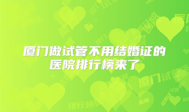 厦门做试管不用结婚证的医院排行榜来了
