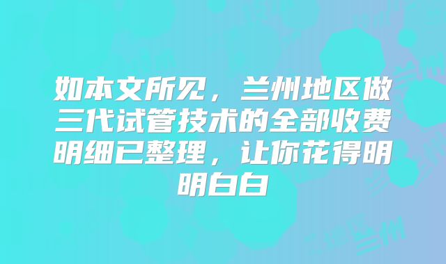 如本文所见，兰州地区做三代试管技术的全部收费明细已整理，让你花得明明白白