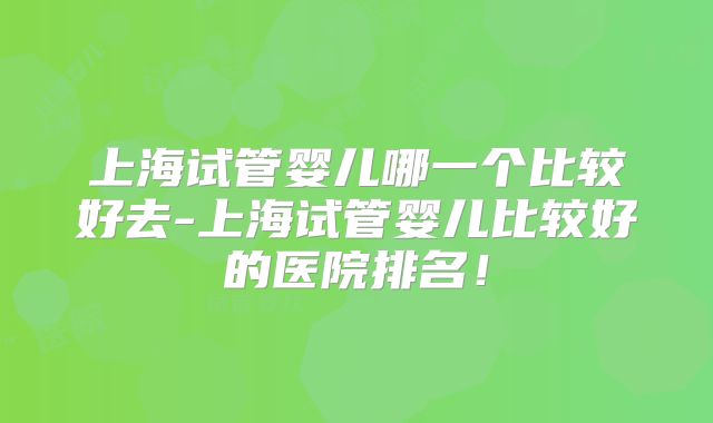 上海试管婴儿哪一个比较好去-上海试管婴儿比较好的医院排名！