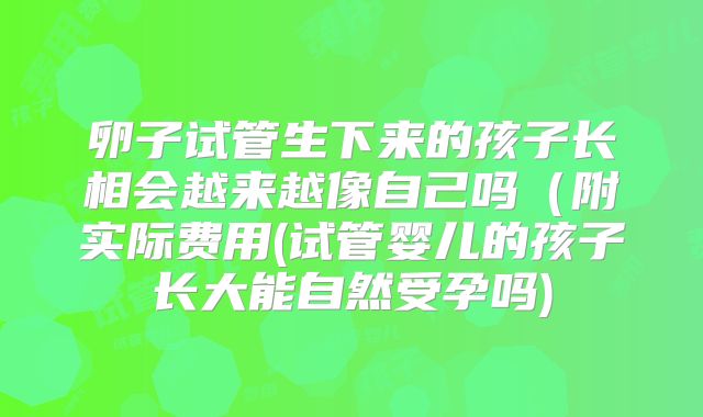 卵子试管生下来的孩子长相会越来越像自己吗(附实际费用(试管婴儿的孩子长大能自然受孕吗)