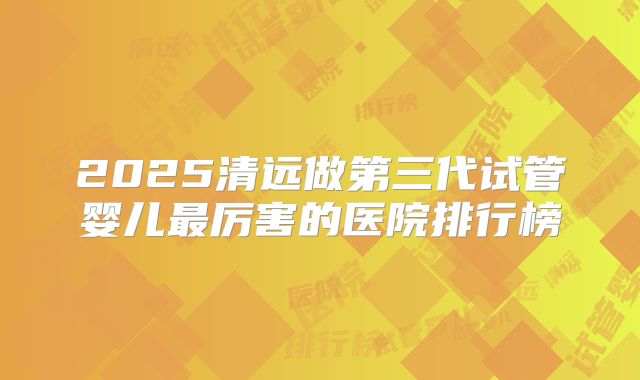 2025清远做第三代试管婴儿最厉害的医院排行榜