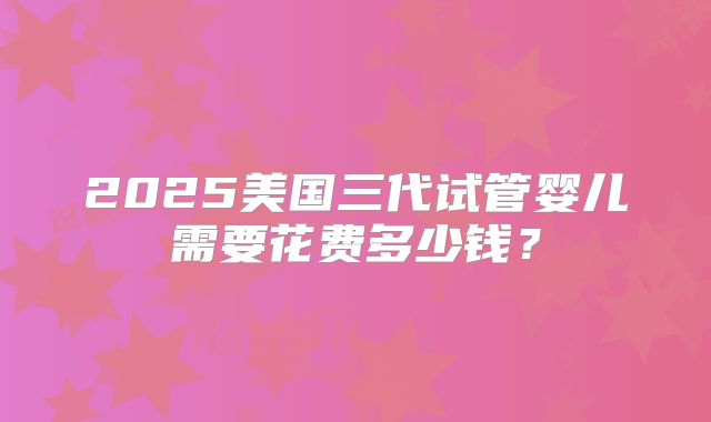 2025美国三代试管婴儿需要花费多少钱？
