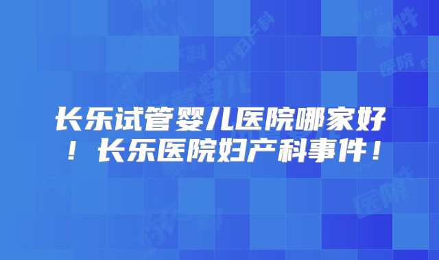 长乐试管婴儿医院哪家好！长乐医院妇产科事件！