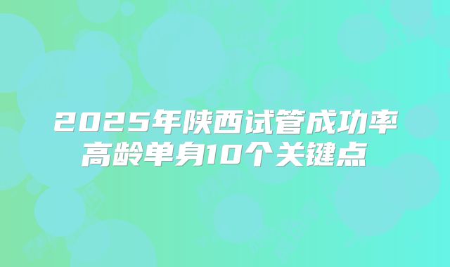 2025年陕西试管成功率高龄单身10个关键点