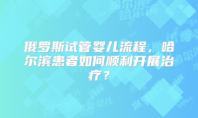 俄罗斯试管婴儿流程，哈尔滨患者如何顺利开展治疗？