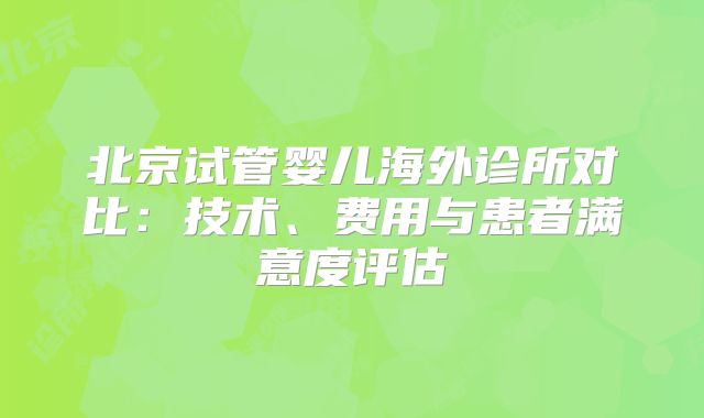 北京试管婴儿海外诊所对比：技术、费用与患者满意度评估